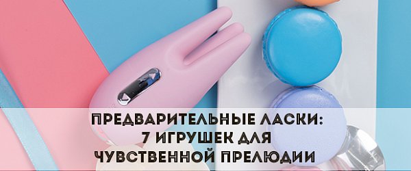 Предварительные ласки: 7 игрушек для чувственной прелюдии 
